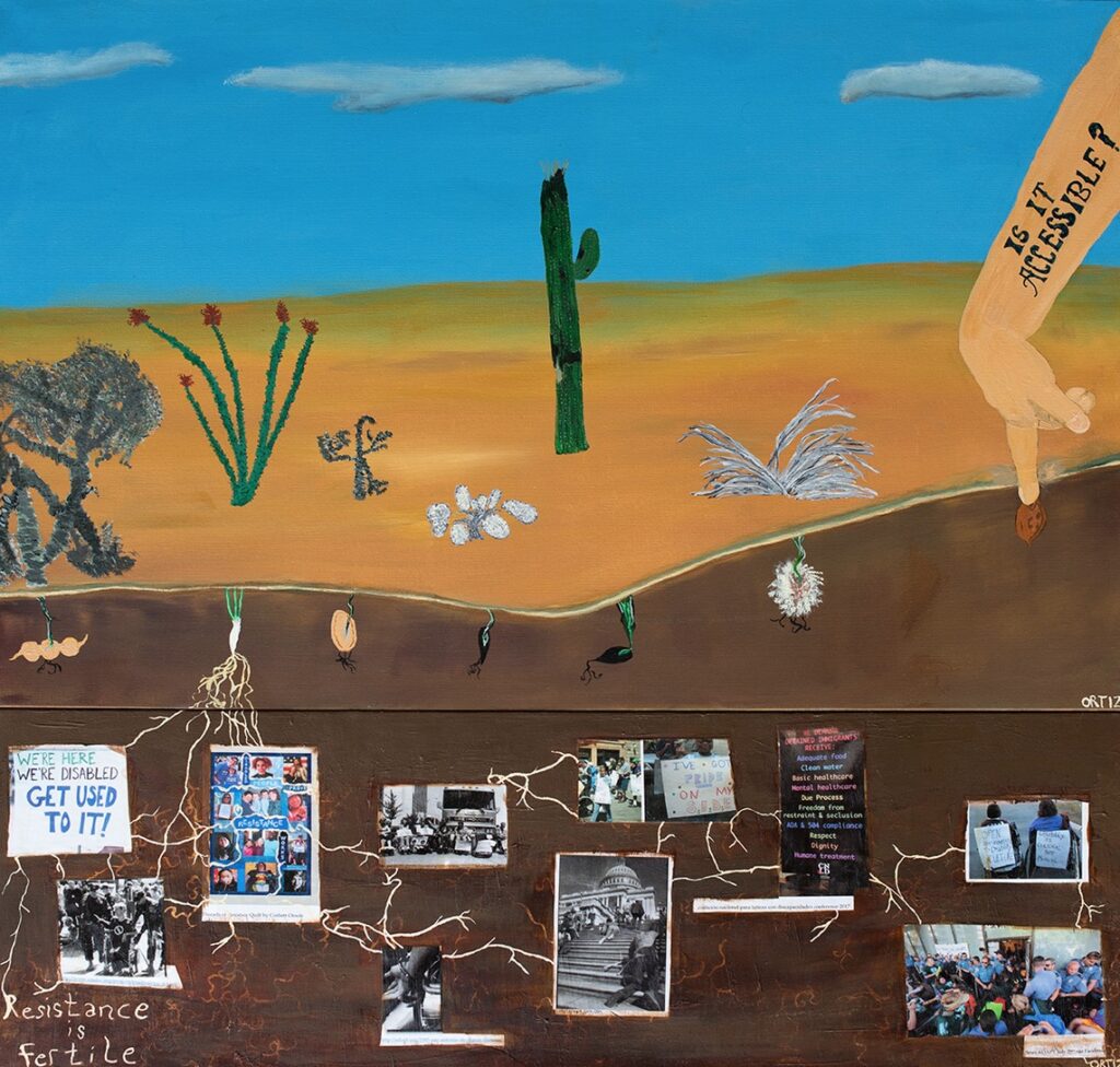 Image Credits: Naomi Ortiz, Resistance is Fertile, acrylic on canvas

Image description: Painting shows landscape with 6 cacti, 5 dead, one alive. Below ground sprouts dead roots from each seed except for the alive plant. To the side is a disabled arm and hand planting a seed. On the arm the words “It is accessible?” are written. Lower painting shows an underground scene where roots from the living cacti wrap around connecting images of disability activism. A sign says, “we're here we're disabled get used to it!” Another is a photo of the threads of resistance quilt from Corbett Otoole showing photos of disabled people of color. A group protests and blocks an inaccessible bus and disabled people crawl up to the steps of the capitol. In the lower left-hand corner of the painting are the words “Resistance is fertile.”